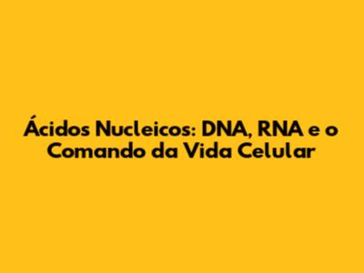 Ácidos Nucleicos: DNA, RNA e o Comando da Vida Celular