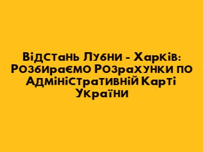 Відстань Лубни - Харків: Розбираємо Розрахунки по Адміністративній Карті України
