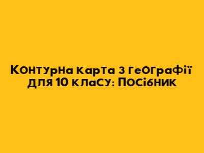 Контурна карта з географії для 10 класу: Посібник