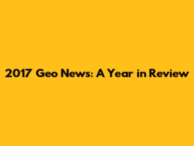 2017 Geo News: A Year in Review