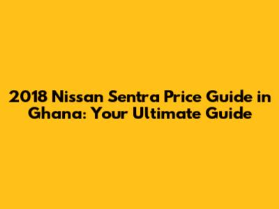 2018 Nissan Sentra Price Guide in Ghana: Your Ultimate Guide