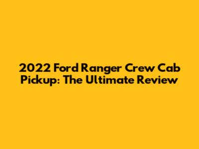 2022 Ford Ranger Crew Cab Pickup: The Ultimate Review