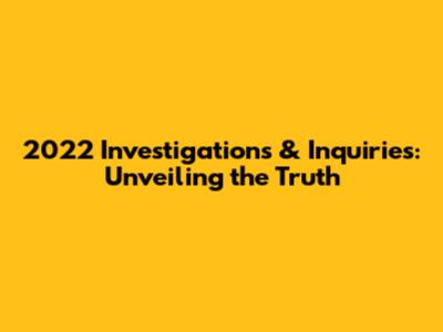 2022 Investigations & Inquiries: Unveiling the Truth