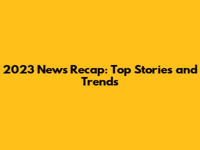 2023 News Recap: Top Stories and Trends
