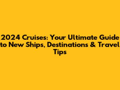 2024 Cruises: Your Ultimate Guide to New Ships, Destinations & Travel Tips