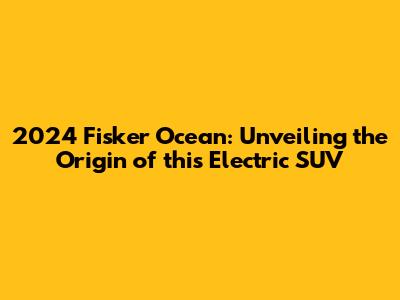 2024 Fisker Ocean: Unveiling the Origin of this Electric SUV