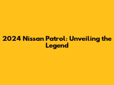 2024 Nissan Patrol: Unveiling the Legend