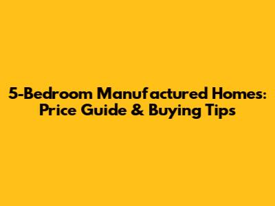 5-Bedroom Manufactured Homes: Price Guide & Buying Tips