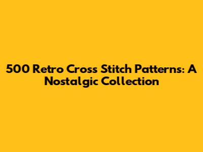 500 Retro Cross Stitch Patterns: A Nostalgic Collection