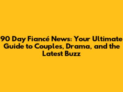 90 Day Fiancé News: Your Ultimate Guide to Couples, Drama, and the Latest Buzz