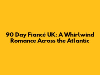 90 Day Fiancé UK: A Whirlwind Romance Across the Atlantic