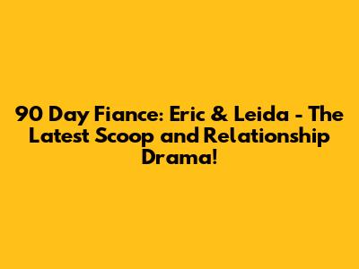90 Day Fiance: Eric & Leida - The Latest Scoop and Relationship Drama!