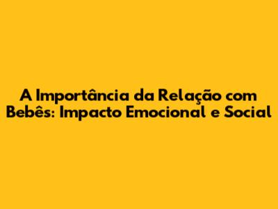A Importância da Relação com Bebês: Impacto Emocional e Social