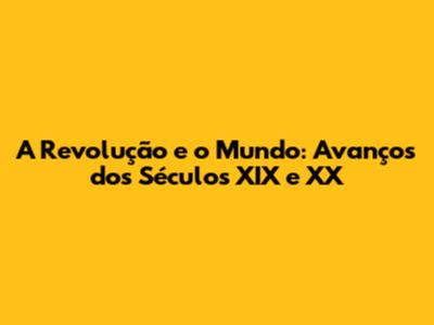 A Revolução e o Mundo: Avanços dos Séculos XIX e XX