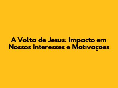 A Volta de Jesus: Impacto em Nossos Interesses e Motivações