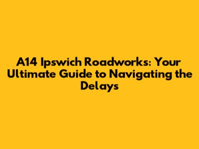 A14 Ipswich Roadworks: Your Ultimate Guide to Navigating the Delays