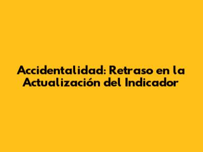 Accidentalidad: Retraso en la Actualización del Indicador