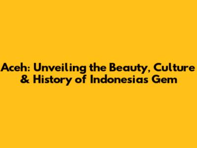 Aceh: Unveiling the Beauty, Culture & History of Indonesia's Gem
