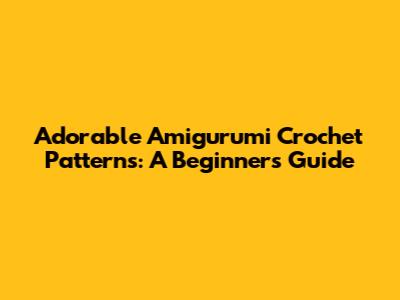 Adorable Amigurumi Crochet Patterns: A Beginner's Guide