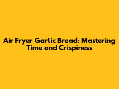 Air Fryer Garlic Bread: Mastering Time and Crispiness