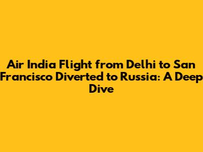 Air India Flight from Delhi to San Francisco Diverted to Russia: A Deep Dive