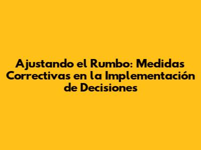 Ajustando el Rumbo: Medidas Correctivas en la Implementación de Decisiones