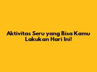 Aktivitas Seru yang Bisa Kamu Lakukan Hari Ini!