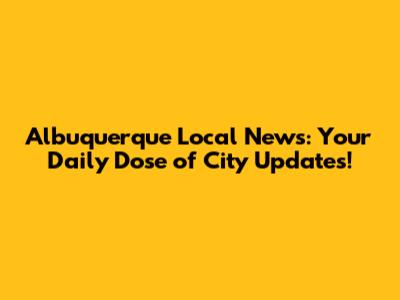 Albuquerque Local News: Your Daily Dose of City Updates!