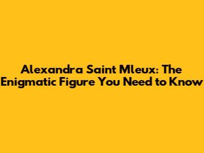 Alexandra Saint Mleux: The Enigmatic Figure You Need to Know