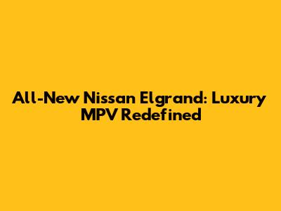All-New Nissan Elgrand: Luxury MPV Redefined