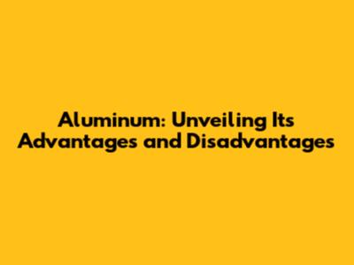 Aluminum: Unveiling Its Advantages and Disadvantages