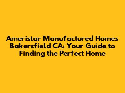 Ameristar Manufactured Homes Bakersfield CA: Your Guide to Finding the Perfect Home
