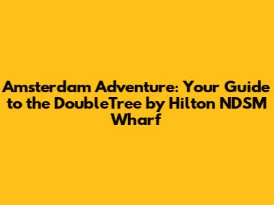 Amsterdam Adventure: Your Guide to the DoubleTree by Hilton NDSM Wharf