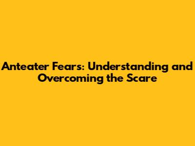 Anteater Fears: Understanding and Overcoming the Scare