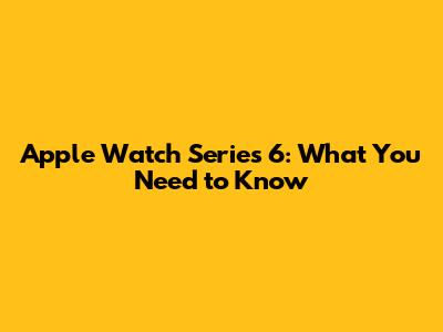 Apple Watch Series 6: What You Need to Know
