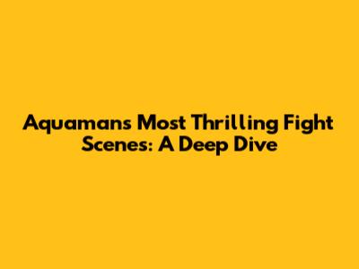 Aquaman's Most Thrilling Fight Scenes: A Deep Dive
