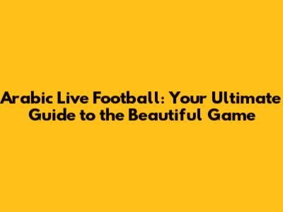 Arabic Live Football: Your Ultimate Guide to the Beautiful Game