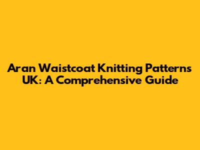 Aran Waistcoat Knitting Patterns UK: A Comprehensive Guide