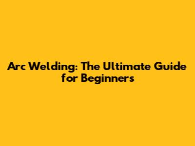 Arc Welding: The Ultimate Guide for Beginners