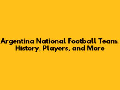 Argentina National Football Team: History, Players, and More