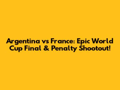 Argentina vs France: Epic World Cup Final & Penalty Shootout!