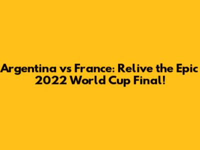 Argentina vs France: Relive the Epic 2022 World Cup Final!