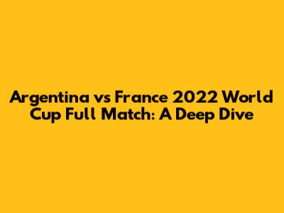 Argentina vs France 2022 World Cup Full Match: A Deep Dive
