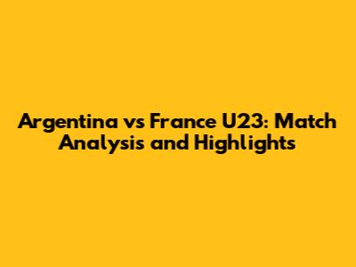 Argentina vs France U23: Match Analysis and Highlights