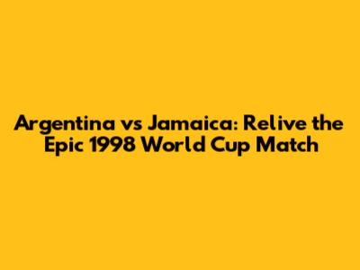 Argentina vs Jamaica: Relive the Epic 1998 World Cup Match