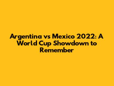 Argentina vs Mexico 2022: A World Cup Showdown to Remember