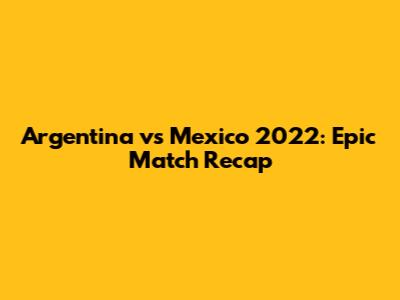 Argentina vs Mexico 2022: Epic Match Recap