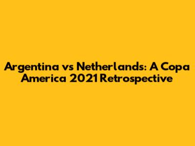 Argentina vs Netherlands: A Copa America 2021 Retrospective
