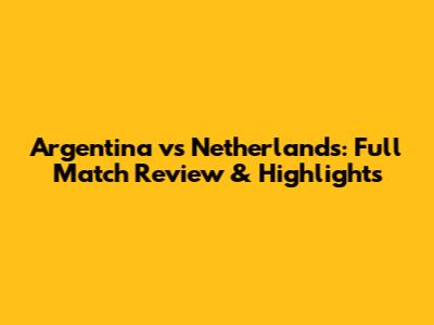 Argentina vs Netherlands: Full Match Review & Highlights