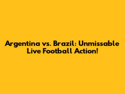 Argentina vs. Brazil: Unmissable Live Football Action!